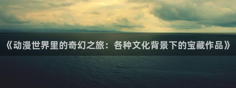 age动漫官网樱花动漫：《动漫世界里的奇幻之旅：各种文化背景下的宝藏作品》